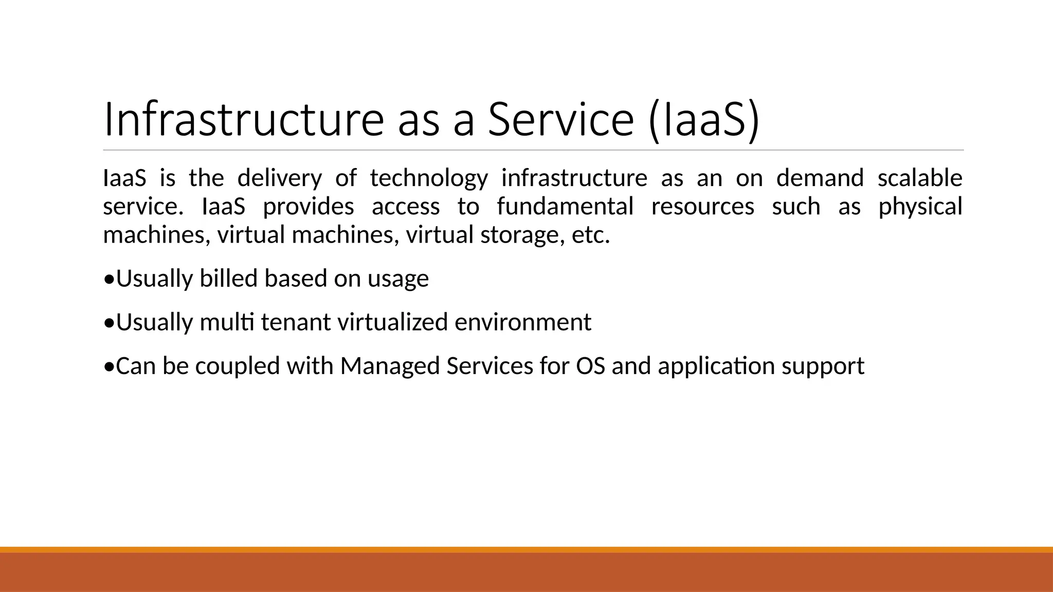 Infrastructure as a Service (IaaS)
IaaS is the delivery of technology infrastructure as an on demand scalable
service. IaaS provides access to fundamental resources such as physical
machines, virtual machines, virtual storage, etc.
•Usually billed based on usage
•Usually multi tenant virtualized environment
•Can be coupled with Managed Services for OS and application support
 