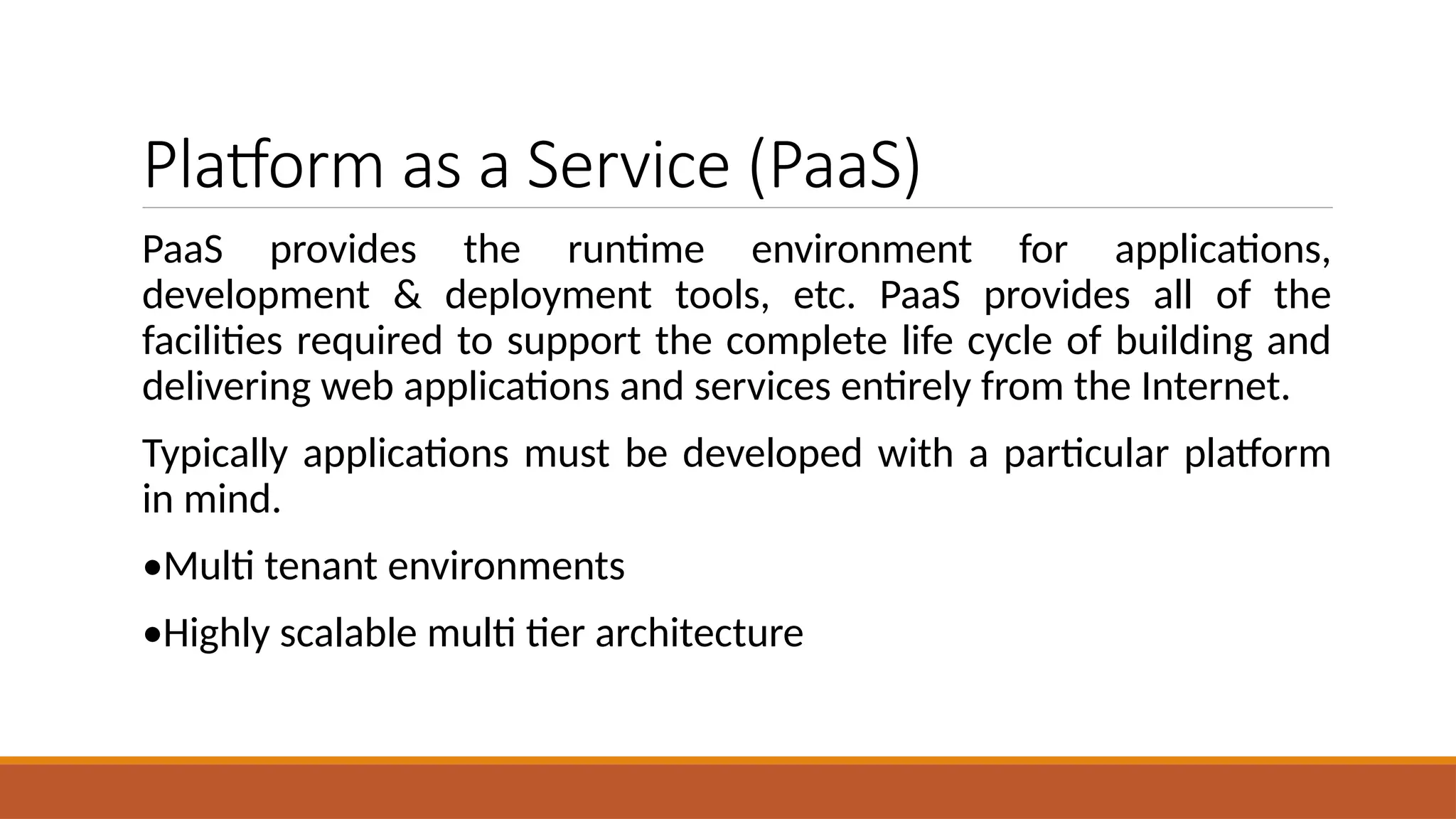 Platform as a Service (PaaS)
PaaS provides the runtime environment for applications,
development & deployment tools, etc. PaaS provides all of the
facilities required to support the complete life cycle of building and
delivering web applications and services entirely from the Internet.
Typically applications must be developed with a particular platform
in mind.
•Multi tenant environments
•Highly scalable multi tier architecture
 