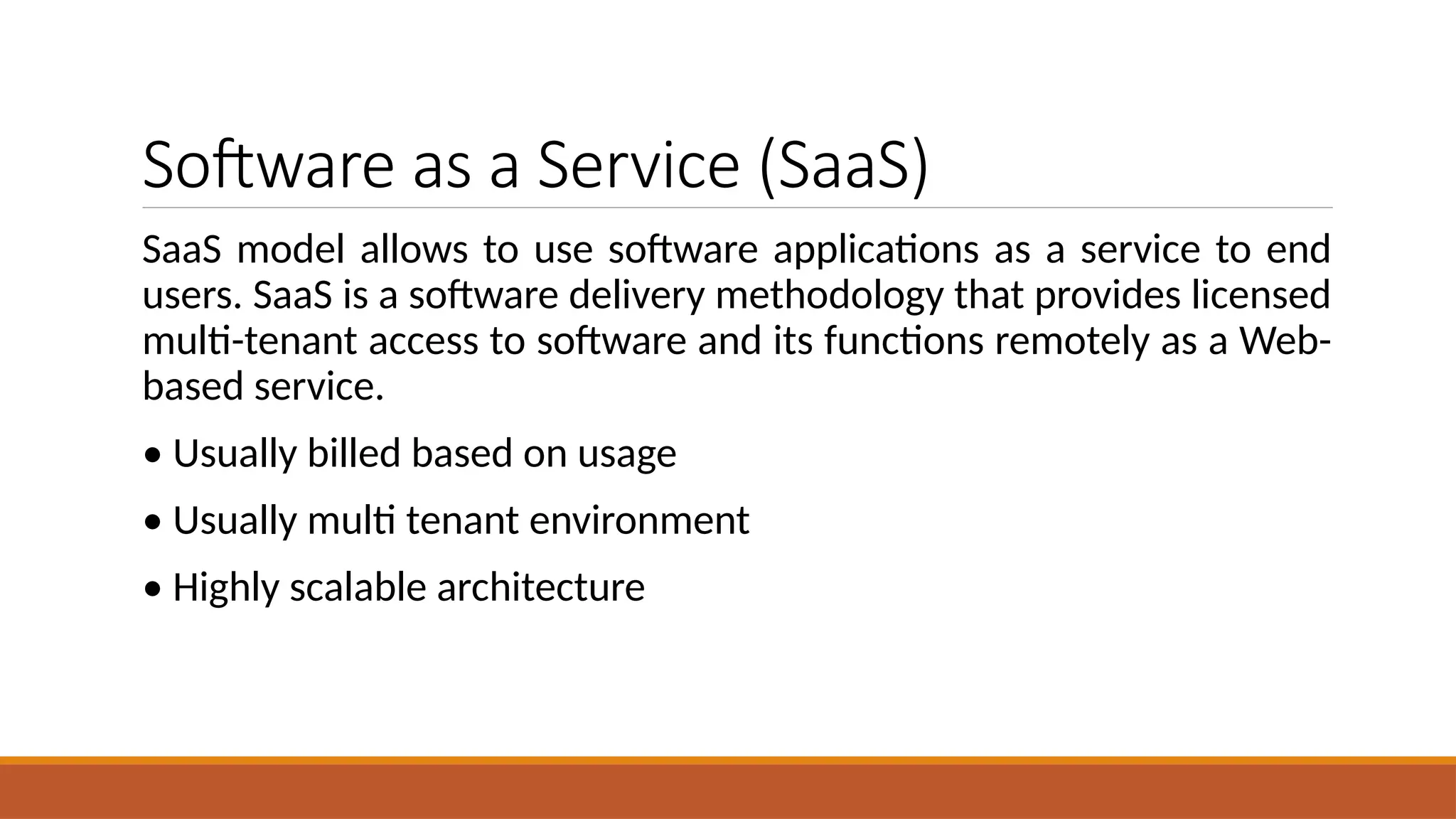 Software as a Service (SaaS)
SaaS model allows to use software applications as a service to end
users. SaaS is a software delivery methodology that provides licensed
multi-tenant access to software and its functions remotely as a Web-
based service.
• Usually billed based on usage
• Usually multi tenant environment
• Highly scalable architecture
 