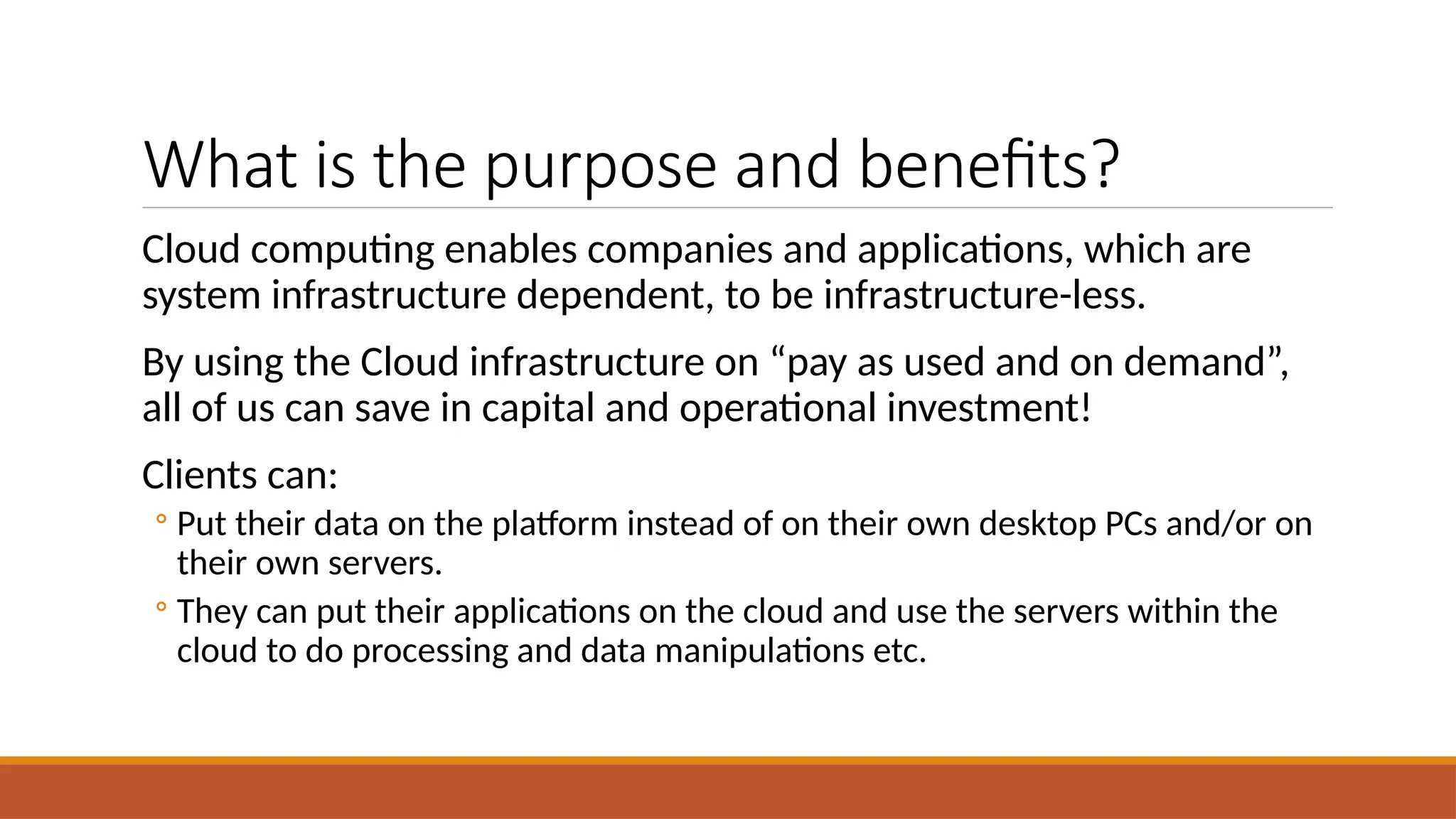 What is the purpose and benefits?
Cloud computing enables companies and applications, which are
system infrastructure dependent, to be infrastructure-less.
By using the Cloud infrastructure on “pay as used and on demand”,
all of us can save in capital and operational investment!
Clients can:
◦ Put their data on the platform instead of on their own desktop PCs and/or on
their own servers.
◦ They can put their applications on the cloud and use the servers within the
cloud to do processing and data manipulations etc.
 