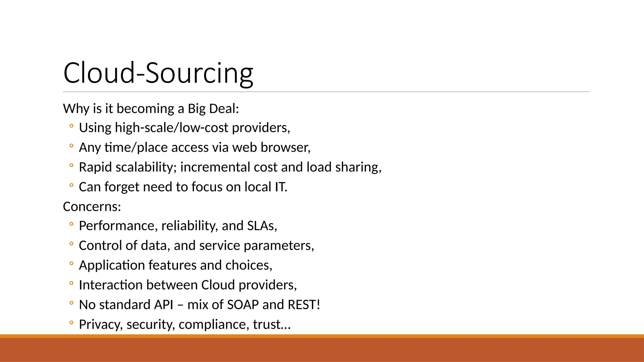 Cloud-Sourcing
Why is it becoming a Big Deal:
◦ Using high-scale/low-cost providers,
◦ Any time/place access via web browser,
◦ Rapid scalability; incremental cost and load sharing,
◦ Can forget need to focus on local IT.
Concerns:
◦ Performance, reliability, and SLAs,
◦ Control of data, and service parameters,
◦ Application features and choices,
◦ Interaction between Cloud providers,
◦ No standard API – mix of SOAP and REST!
◦ Privacy, security, compliance, trust…
 