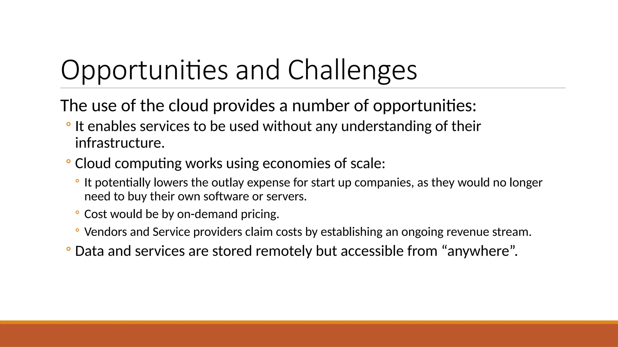Opportunities and Challenges
The use of the cloud provides a number of opportunities:
◦ It enables services to be used without any understanding of their
infrastructure.
◦ Cloud computing works using economies of scale:
◦ It potentially lowers the outlay expense for start up companies, as they would no longer
need to buy their own software or servers.
◦ Cost would be by on-demand pricing.
◦ Vendors and Service providers claim costs by establishing an ongoing revenue stream.
◦ Data and services are stored remotely but accessible from “anywhere”.
 