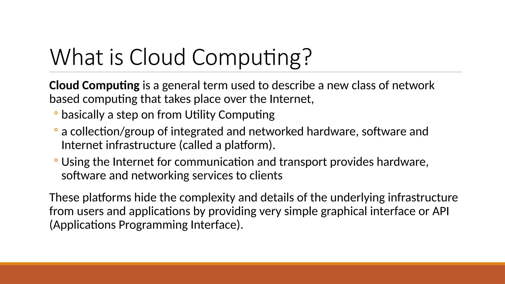 What is Cloud Computing?
Cloud Computing is a general term used to describe a new class of network
based computing that takes place over the Internet,
◦ basically a step on from Utility Computing
◦ a collection/group of integrated and networked hardware, software and
Internet infrastructure (called a platform).
◦ Using the Internet for communication and transport provides hardware,
software and networking services to clients
These platforms hide the complexity and details of the underlying infrastructure
from users and applications by providing very simple graphical interface or API
(Applications Programming Interface).
 