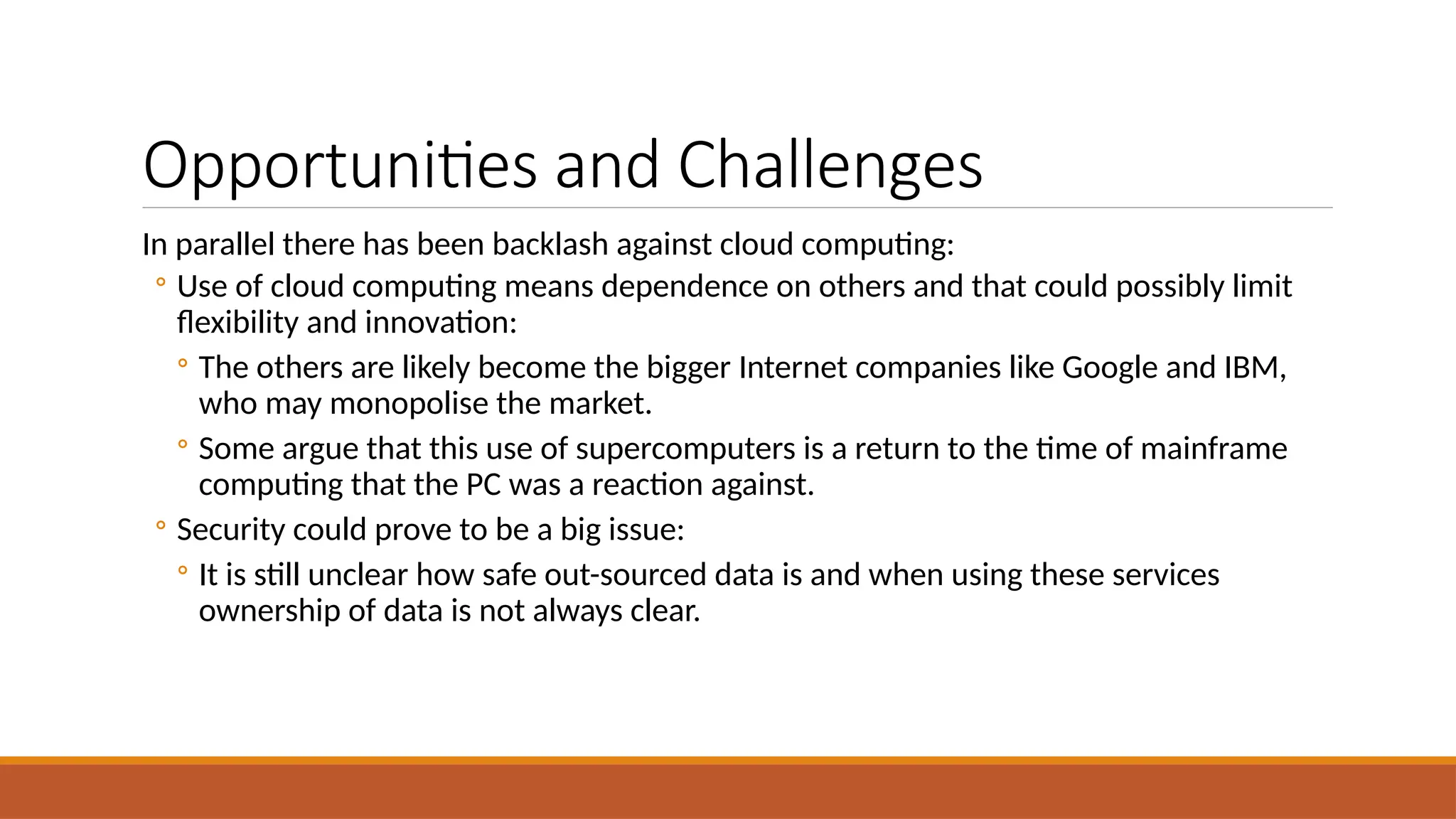 Opportunities and Challenges
In parallel there has been backlash against cloud computing:
◦ Use of cloud computing means dependence on others and that could possibly limit
flexibility and innovation:
◦ The others are likely become the bigger Internet companies like Google and IBM,
who may monopolise the market.
◦ Some argue that this use of supercomputers is a return to the time of mainframe
computing that the PC was a reaction against.
◦ Security could prove to be a big issue:
◦ It is still unclear how safe out-sourced data is and when using these services
ownership of data is not always clear.
 