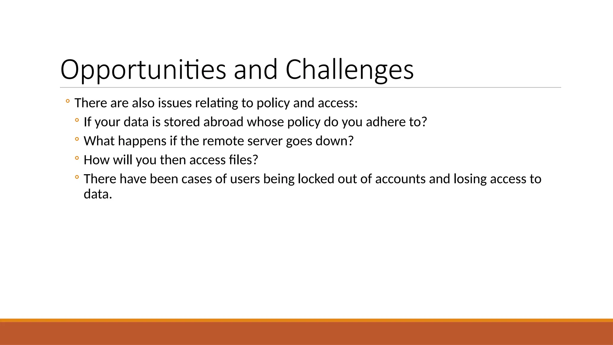 Opportunities and Challenges
◦ There are also issues relating to policy and access:
◦ If your data is stored abroad whose policy do you adhere to?
◦ What happens if the remote server goes down?
◦ How will you then access files?
◦ There have been cases of users being locked out of accounts and losing access to
data.
 