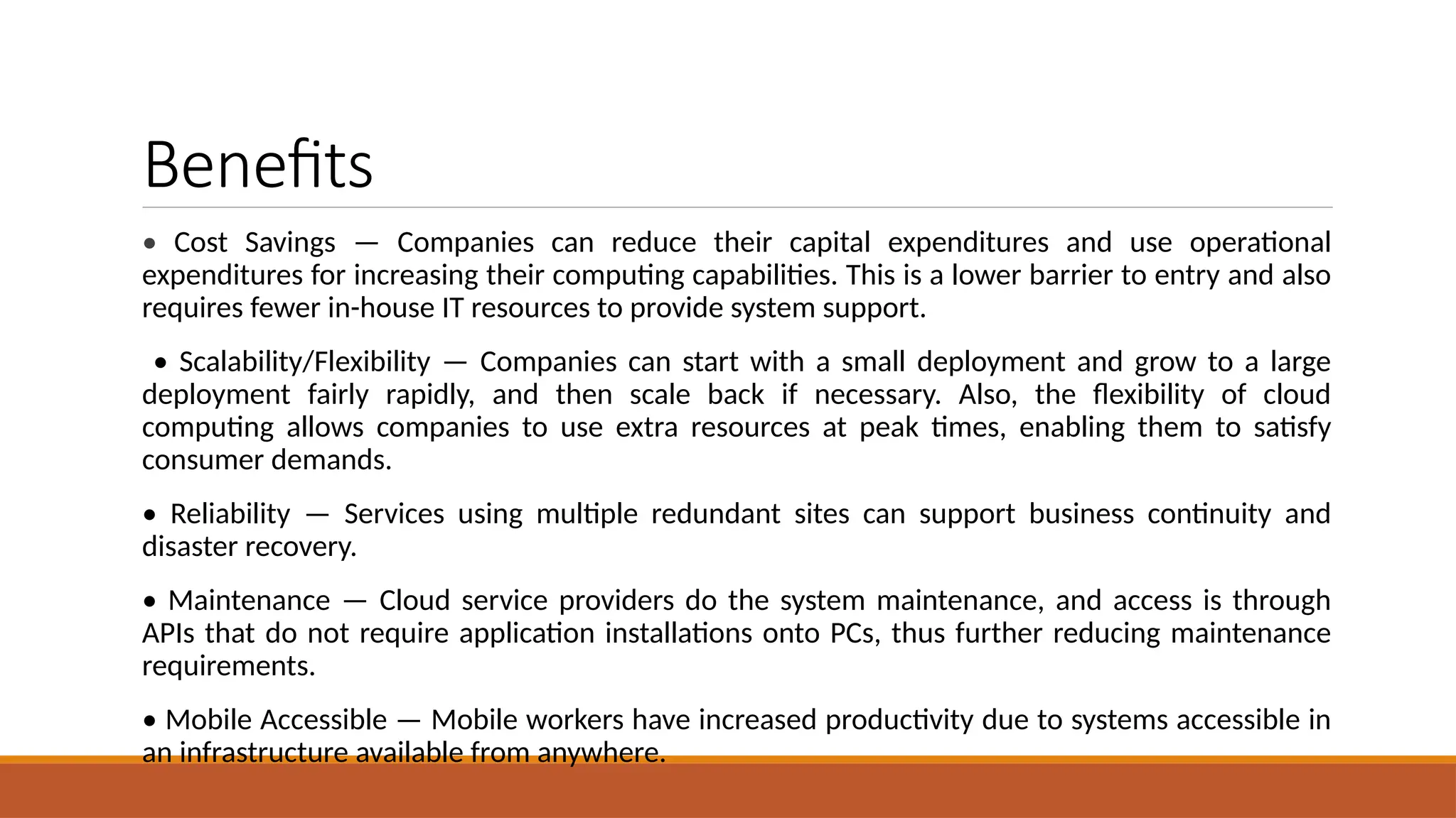 Benefits
• Cost Savings — Companies can reduce their capital expenditures and use operational
expenditures for increasing their computing capabilities. This is a lower barrier to entry and also
requires fewer in-house IT resources to provide system support.
• Scalability/Flexibility — Companies can start with a small deployment and grow to a large
deployment fairly rapidly, and then scale back if necessary. Also, the flexibility of cloud
computing allows companies to use extra resources at peak times, enabling them to satisfy
consumer demands.
• Reliability — Services using multiple redundant sites can support business continuity and
disaster recovery.
• Maintenance — Cloud service providers do the system maintenance, and access is through
APIs that do not require application installations onto PCs, thus further reducing maintenance
requirements.
• Mobile Accessible — Mobile workers have increased productivity due to systems accessible in
an infrastructure available from anywhere.
 