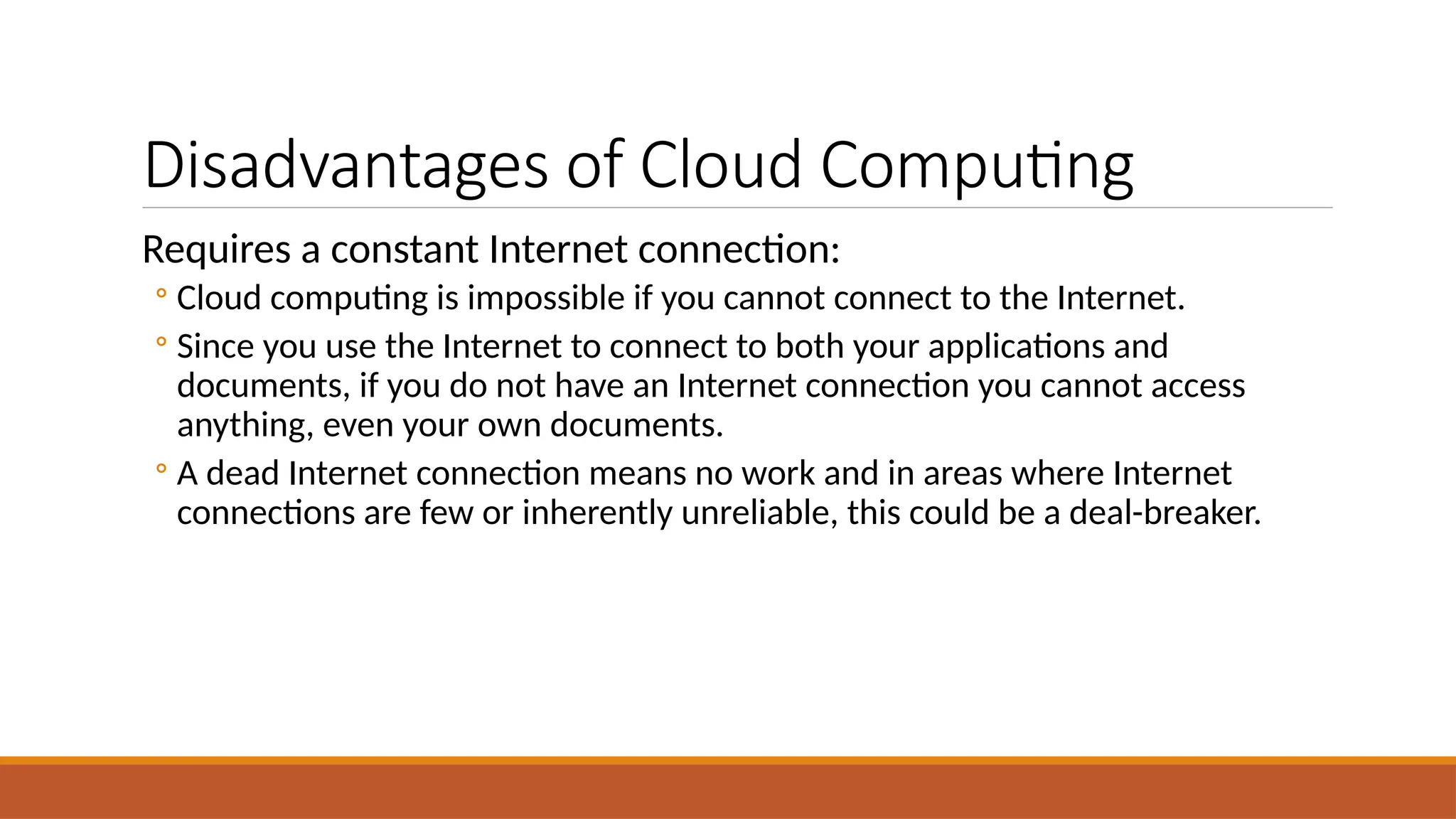 Disadvantages of Cloud Computing
Requires a constant Internet connection:
◦ Cloud computing is impossible if you cannot connect to the Internet.
◦ Since you use the Internet to connect to both your applications and
documents, if you do not have an Internet connection you cannot access
anything, even your own documents.
◦ A dead Internet connection means no work and in areas where Internet
connections are few or inherently unreliable, this could be a deal-breaker.
 