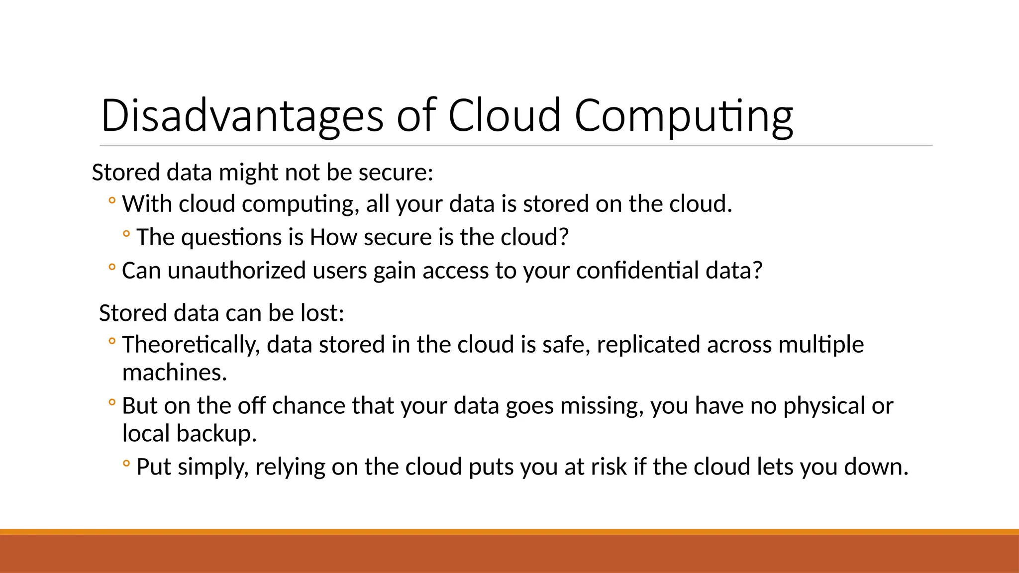 Disadvantages of Cloud Computing
Stored data might not be secure:
◦ With cloud computing, all your data is stored on the cloud.
◦ The questions is How secure is the cloud?
◦ Can unauthorized users gain access to your confidential data?
Stored data can be lost:
◦ Theoretically, data stored in the cloud is safe, replicated across multiple
machines.
◦ But on the off chance that your data goes missing, you have no physical or
local backup.
◦ Put simply, relying on the cloud puts you at risk if the cloud lets you down.
 