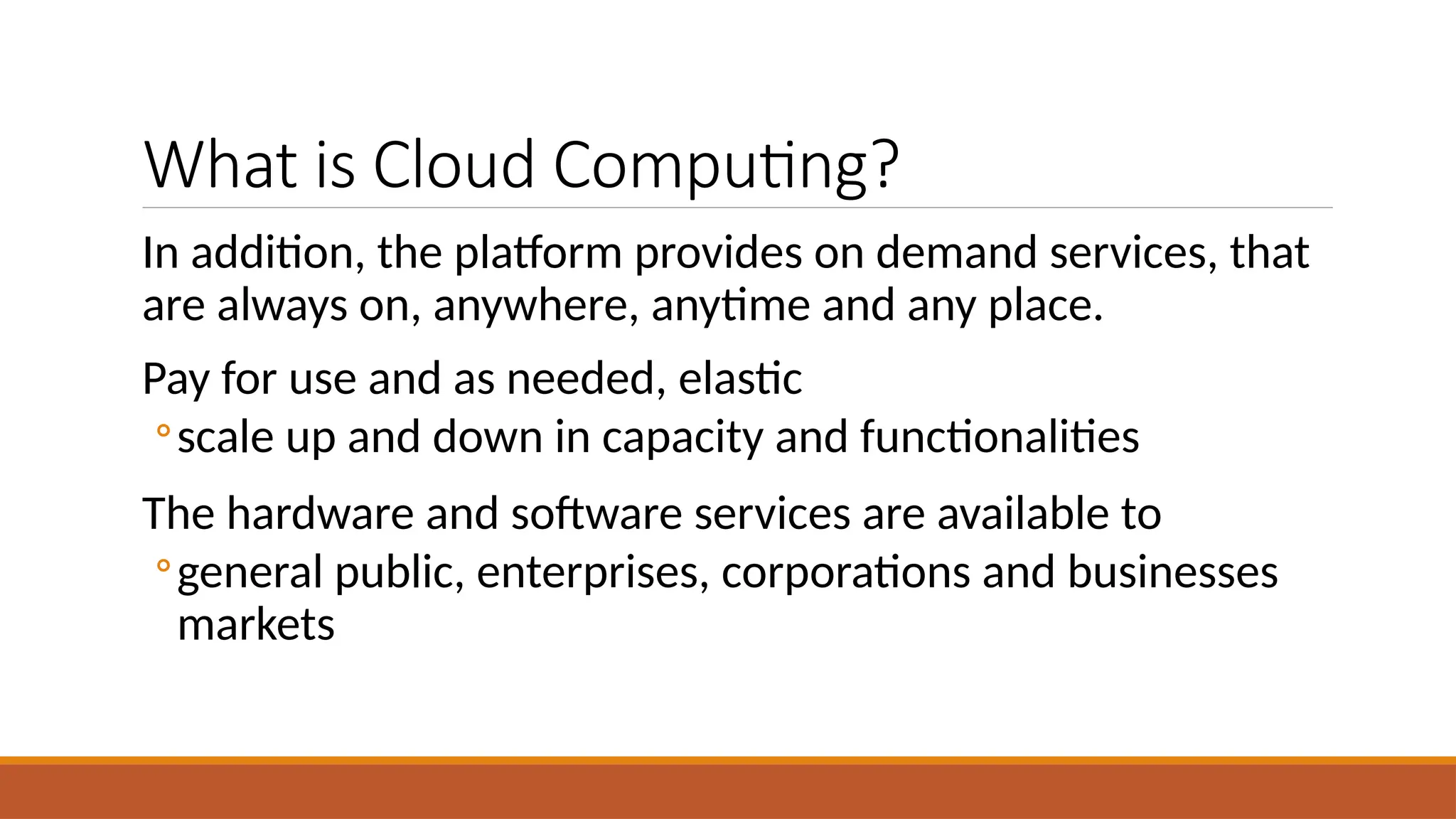 What is Cloud Computing?
In addition, the platform provides on demand services, that
are always on, anywhere, anytime and any place.
Pay for use and as needed, elastic
◦scale up and down in capacity and functionalities
The hardware and software services are available to
◦general public, enterprises, corporations and businesses
markets
 