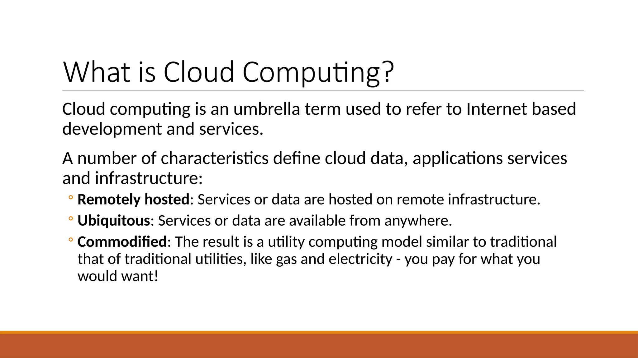 What is Cloud Computing?
Cloud computing is an umbrella term used to refer to Internet based
development and services.
A number of characteristics define cloud data, applications services
and infrastructure:
◦ Remotely hosted: Services or data are hosted on remote infrastructure.
◦ Ubiquitous: Services or data are available from anywhere.
◦ Commodified: The result is a utility computing model similar to traditional
that of traditional utilities, like gas and electricity - you pay for what you
would want!
 