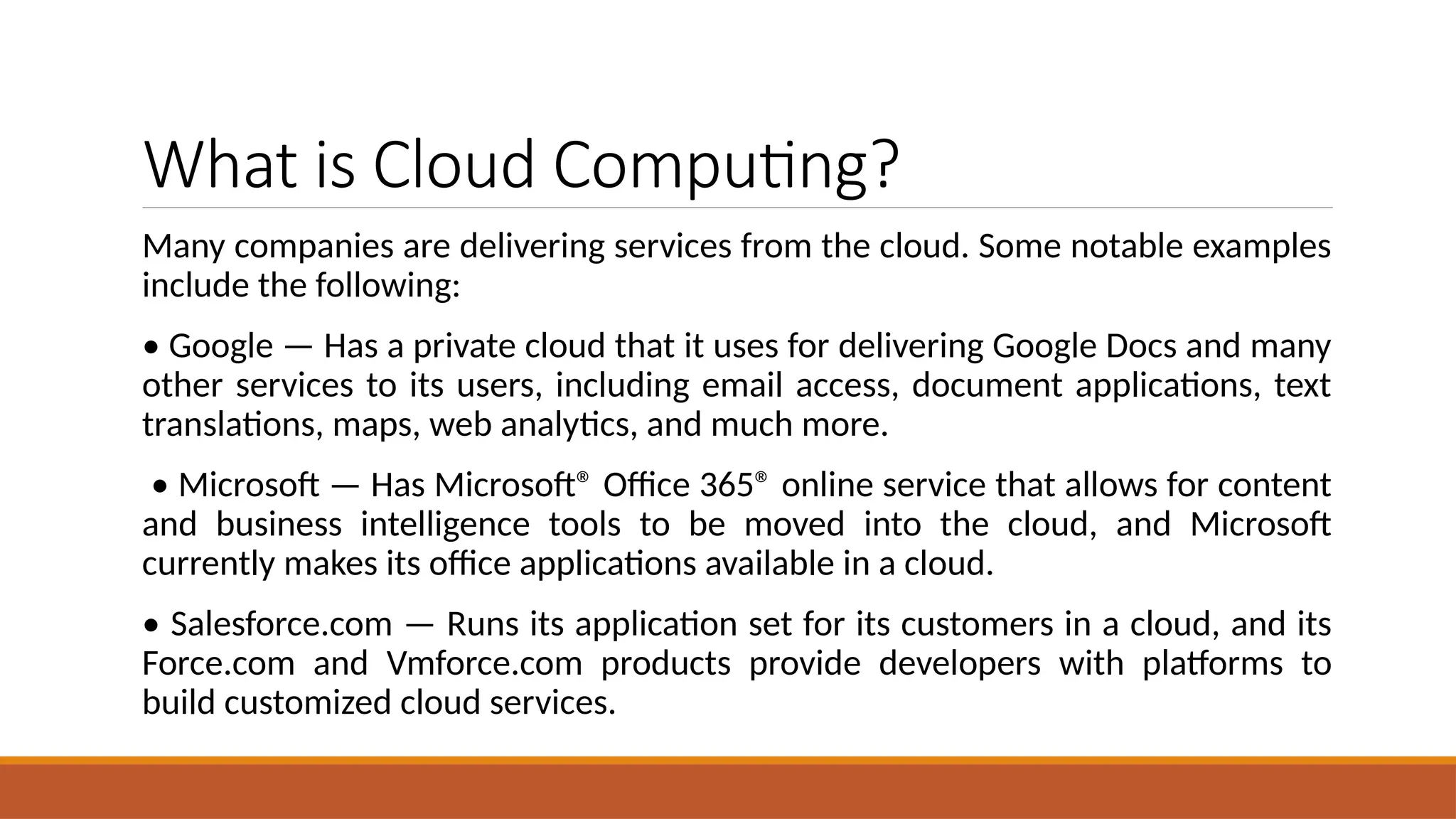 What is Cloud Computing?
Many companies are delivering services from the cloud. Some notable examples
include the following:
• Google — Has a private cloud that it uses for delivering Google Docs and many
other services to its users, including email access, document applications, text
translations, maps, web analytics, and much more.
• Microsoft — Has Microsoft® Office 365® online service that allows for content
and business intelligence tools to be moved into the cloud, and Microsoft
currently makes its office applications available in a cloud.
• Salesforce.com — Runs its application set for its customers in a cloud, and its
Force.com and Vmforce.com products provide developers with platforms to
build customized cloud services.
 
