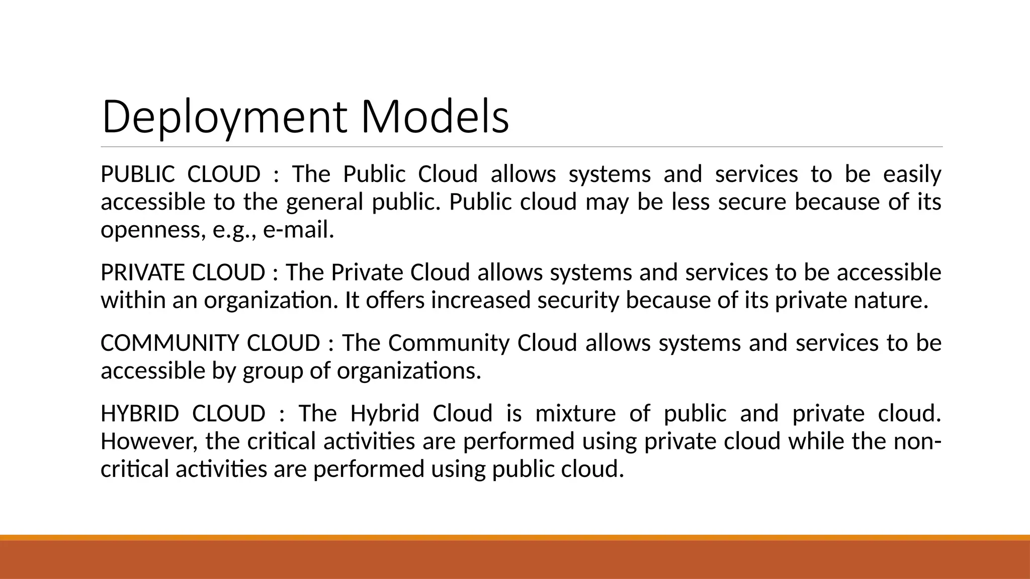 Deployment Models
PUBLIC CLOUD : The Public Cloud allows systems and services to be easily
accessible to the general public. Public cloud may be less secure because of its
openness, e.g., e-mail.
PRIVATE CLOUD : The Private Cloud allows systems and services to be accessible
within an organization. It offers increased security because of its private nature.
COMMUNITY CLOUD : The Community Cloud allows systems and services to be
accessible by group of organizations.
HYBRID CLOUD : The Hybrid Cloud is mixture of public and private cloud.
However, the critical activities are performed using private cloud while the non-
critical activities are performed using public cloud.
 
