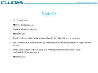 Vorteile
 24 / 7 erreichbar
 Mehrere Einkaufswege
 Größere Kundenreichweite
 Mehr Präsenz
 Kunden können mehr Informationen über die Produkte leichter bekommen
 Die Informationen können leicht gefiltert und auf die Kundenbedürfnisse zugeschnitten 
werden
 Daten über Kunden online suchen und Nutzungsverhalten zusätzlich zu den 
traditionellen Daten sammeln
 Mehr Umsatz
„Finger weg vom Internetverkauf“
 