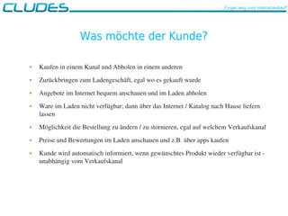 Was möchte der Kunde?
 Kaufen in einem Kanal und Abholen in einem anderen
 Zurückbringen zum Ladengeschäft, egal wo es gekauft wurde
 Angebote im Internet bequem anschauen und im Laden abholen
 Ware im Laden nicht verfügbar; dann über das Internet / Katalog nach Hause liefern 
lassen
 Möglichkeit die Bestellung zu ändern / zu stornieren, egal auf welchem Verkaufskanal
 Preise und Bewertungen im Laden anschauen und z.B. über apps kaufen 
 Kunde wird automatisch informiert, wenn gewünschtes Produkt wieder verfügbar ist ­ 
unabhängig vom Verkaufskanal 
„Finger weg vom Internetverkauf“
 