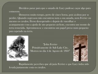 Decidem parar para que o amado de Lucy pudesse caçar algo para
comerem.
         Demorou muito tempo, perto de cinco horas, pois acabou por se
perder. Quando regressou não encontrou nem a sua amada, nem Ferrier ou
mesmo os cavalos. Ficou desesperado e depois de vasculhar o
acampamento com a ajuda de um pequeno archote, encontra um monte de
terra remexida. Aproximou-se e encontrou um papel preso num pequeno
pau espetado na terra.



                              “John Ferrier
                    Primitivamente de Salt Lake City,
                   Morreu no dia 4 de Agosto de 1860”



         Rapidamente percebeu que ali jazia Ferrier e que Lucy tinha sido
levada juntamente com os cavalos.
 