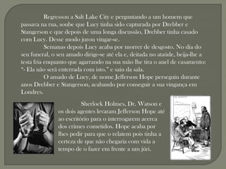 Regressou a Salt Lake City e perguntando a um homem que
passava na rua, soube que Lucy tinha sido capturada por Drebber e
Stangerson e que depois de uma longa discussão, Drebber tinha casado
com Lucy. Desse modo jurou vingar-se.
           Semanas depois Lucy acaba por morrer de desgosto. No dia do
seu funeral, o seu amado dirige-se até ela e, deitada no ataúde, beija-lhe a
testa fria enquanto que agarrando na sua mão lhe tira o anel de casamento:
“- Ela não será enterrada com isto.” e saiu da sala.
           O amado de Lucy, de nome Jefferson Hope perseguiu durante
anos Drebber e Stangerson, acabando por conseguir a sua vingança em
Londres.
                         Sherlock Holmes, Dr. Watson e
               os dois agentes levaram Jefferson Hope até
               ao escritório para o interrogarem acerca
               dos crimes cometidos. Hope acaba por
               lhes pedir para que o relatem pois tinha a
               certeza de que não chegaria com vida a
               tempo de o fazer em frente a um júri.
 