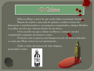 Jefferson Hope contou de que modo tinha assassinado Drebber.
         Depois de assistir a uma aula de química, roubou veneno do
laboratório e transformando-os em pequenos comprimidos, obrigou Drebber
a escolher um dos que colocara dentro de um frasco.
         O seu acordo era que a vítima escolhesse e tomasse um dos
comprimidos enquanto ele tomava o outro.
         O mesmo não se passou com Stangerson pois ele tentou defender-
se assim que Hope entrou no seu apartamento.
        Todo o crime não passou de uma vingança
prometida à muito.
 