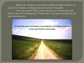 Depois de completo o seu discurso, Jefferson Hope sentia-se em
paz com ele próprio. A vingança que jurara estava cumprida.
        Tal como previra, Hope nunca chegou a ser sentenciado, pois
morreu antes do seu julgamento. Tendo sido a sua morte causada por um
aneurisma da aorta.



      O caminho para encontrar a paz interior é terminar todas as
                   coisas que foram começadas.
 