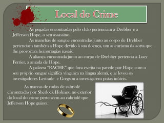 As pegadas encontradas pelo chão pertenciam a Drebber e a
  Jefferson Hope, o seu assassino.
            As manchas de sangue encontradas junto ao corpo de Drebber
  pertenciam também a Hope devido à sua doença, um aneurisma da aorta que
  lhe provocava hemorragias nasais.
            A aliança encontrada junto ao corpo de Drebber pertencia a Lucy
  Ferrier, a amada de Hope.
            A palavra “RACHE” que fora escrita na parede por Hope com o
  seu próprio sangue significa vingança na língua alemã, que levou os
  investigadores Lestrade e Gregson a investigarem pistas inúteis.
         As marcas de rodas de cabriolé
encontradas por Sherlock Holmes, no exterior
do local do crime pertencem ao cabriolé que
Jefferson Hope guiava.
 