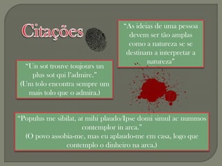 “As ideias de uma pessoa
                                    devem ser tão amplas
                                    como a natureza se se
                                   destinam a interpretar a
                                          natureza”
  “Un sot trouve toujours un
    plus sot qui l’admire.”
(Um tolo encontra sempre um
   mais tolo que o admira.)


“Populus me sibilat, at mihi plaudo/Ipse domi simul ac nummos
                      contemplor in arca.”
  (O povo assobia-me, mas eu aplaudo-me em casa, logo que
                contemplo o dinheiro na arca.)
 