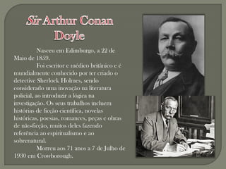 Nasceu em Edimburgo, a 22 de
Maio de 1859.
           Foi escritor e médico britânico e é
mundialmente conhecido por ter criado o
detective Sherlock Holmes, sendo
considerado uma inovação na literatura
policial, ao introduzir a lógica na
investigação. Os seus trabalhos incluem
histórias de ficção científica, novelas
históricas, poesias, romances, peças e obras
de não-ficção, muitos deles fazendo
referência ao espiritualismo e ao
sobrenatural.
           Morreu aos 71 anos a 7 de Julho de
1930 em Crowborough.
 