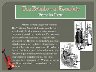 Através de um amigo em comum,
Dr. Watson e Sherlock Holmes conhecem-
se, a fim de dividirem um apartamento e as
despesas. Quando se mudaram, Dr. Watson
percebeu imediatamente o ser genial que
vivia com ele. Holmes demonstrava nas suas
atitudes, um senso dedutivo elevadíssimo e
uma inteligência impressionante. O poder de
ligação dos factos que Holmes demonstrava
fazia com que o seu novo companheiro de
quarto ficasse admiradíssimo. Foi uma
questão de tempo para Dr. Watson se tornar
um fã incontestável e braço direito de
Holmes.
 