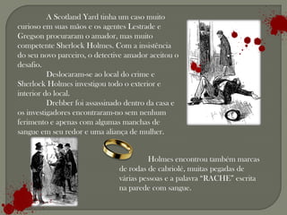 A Scotland Yard tinha um caso muito
curioso em suas mãos e os agentes Lestrade e
Gregson procuraram o amador, mas muito
competente Sherlock Holmes. Com a insistência
do seu novo parceiro, o detective amador aceitou o
desafio.
          Deslocaram-se ao local do crime e
Sherlock Holmes investigou todo o exterior e
interior do local.
          Drebber foi assassinado dentro da casa e
os investigadores encontraram-no sem nenhum
ferimento e apenas com algumas manchas de
sangue em seu redor e uma aliança de mulher.


                                         Holmes encontrou também marcas
                               de rodas de cabriolé, muitas pegadas de
                               várias pessoas e a palavra “RACHE” escrita
                               na parede com sangue.
 