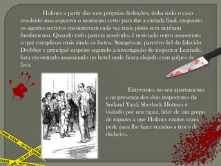 Holmes a partir das suas próprias deduções, tinha todo o caso
resolvido mas esperava o momento certo para dar a cartada final, enquanto
os agentes secretos encontravam cada vez mais pistas sem nenhum
fundamento. Quando tudo parecia resolvido, é noticiado outro assassinato
o que complicou mais ainda os factos. Stangerson, parceiro fiel do falecido
Drebber e principal suspeito segundo a investigação do inspector Lestrade,
fora encontrado assassinado no hotel onde ficara alojado com golpes de
faca.



                                             Entretanto, no seu apartamento
                                   e na presença dos dois inspectores da
                                   Sotland Yard, Sherlock Holmes é
                                   visitado por um rapaz, líder de um grupo
                                   de rapazes a que Holmes muitas vezes
                                   pede para lhe fazer recados a troco de
                                   dinheiro.
 