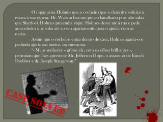 O rapaz avisa Holmes que o cocheiro que o detective solicitara
estava à sua espera. Dr. Watson fica um pouco baralhado pois não sabia
que Sherlock Holmes pretendia viajar. Holmes desce até à rua e pede
ao cocheiro que suba até ao seu apartamento para o ajudar com as
malas.
          Assim que o cocheiro entra dentro de casa, Holmes agarra-o e
pedindo ajuda aos outros, capturam-no.
          “- Meus senhores – gritou ele, com os olhos brilhantes -,
permitam que lhes apresente Mr. Jefferson Hope, o assassino de Enoch
Drebber e de Joseph Stangerson.”
 