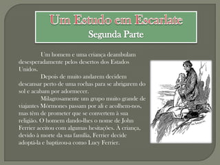 Um homem e uma criança deambulam
desesperadamente pelos desertos dos Estados
Unidos.
          Depois de muito andarem decidem
descansar perto de uma rochas para se abrigarem do
sol e acabam por adormecer.
          Milagrosamente um grupo muito grande de
viajantes Mórmones passam por ali e acolhem-nos,
mas têm de prometer que se convertem à sua
religião. O homem dando-lhes o nome de John
Ferrier aceitou com algumas hesitações. À criança,
devido à morte da sua família, Ferrier decide
adoptá-la e baptizou-a como Lucy Ferrier.
 