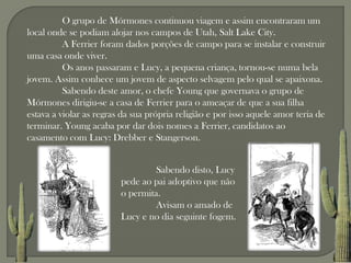 O grupo de Mórmones continuou viagem e assim encontraram um
local onde se podiam alojar nos campos de Utah, Salt Lake City.
          A Ferrier foram dados porções de campo para se instalar e construir
uma casa onde viver.
          Os anos passaram e Lucy, a pequena criança, tornou-se numa bela
jovem. Assim conhece um jovem de aspecto selvagem pelo qual se apaixona.
          Sabendo deste amor, o chefe Young que governava o grupo de
Mórmones dirigiu-se a casa de Ferrier para o ameaçar de que a sua filha
estava a violar as regras da sua própria religião e por isso aquele amor teria de
terminar. Young acaba por dar dois nomes a Ferrier, candidatos ao
casamento com Lucy: Drebber e Stangerson.


                                  Sabendo disto, Lucy
                         pede ao pai adoptivo que não
                         o permita.
                                  Avisam o amado de
                         Lucy e no dia seguinte fogem.
 