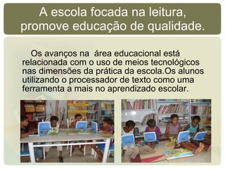 A escola focada na leitura, promove educação de qualidade. Os avanços na  área educacional está relacionada com o uso de meios tecnológicos nas dimensões da prática da escola.Os alunos  utilizando o processador de texto como uma ferramenta a mais no aprendizado escolar. 