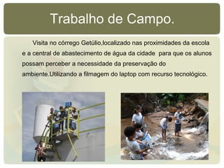 Trabalho de Campo. Visita no córrego Getúlio,localizado nas proximidades da escola e a central de abastecimento de água da cidade  para que os alunos possam perceber a necessidade da preservação do ambiente.Utilizando a filmagem do laptop com recurso tecnológico. 