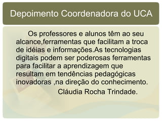 Depoimento Coordenadora do UCA Os professores e alunos têm ao seu alcance,ferramentas que facilitam a troca de idéias e informações.As tecnologias digitais podem ser poderosas ferramentas para facilitar a aprendizagem que  resultam em tendências pedagógicas inovadoras ,na direção do conhecimento. Cláudia Rocha Trindade. 