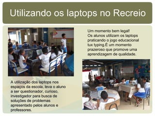 Utilizando os laptops no Recreio Um momento bem legal! Os alunos utilizam os laptops praticando o jogo educacional tux typing.É um momento prazeroso que promove uma aprendizagem de qualidade. A utilização dos laptops nos espaços da escola, leva o aluno a ser questionador, curioso, investigador para busca de soluções de problemas apresentado pelos alunos e professores.   