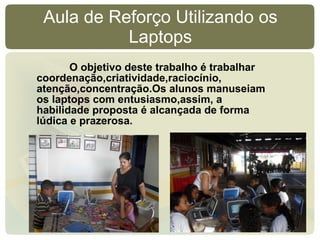 Aula de Reforço Utilizando os Laptops O objetivo deste trabalho é trabalhar coordenação,criatividade,raciocínio, atenção,concentração.Os alunos manuseiam os laptops com entusiasmo,assim, a habilidade proposta é alcançada de forma lúdica e prazerosa. 