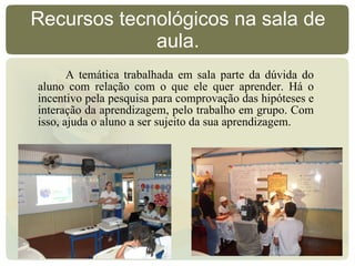 Recursos tecnológicos na sala de aula. A temática trabalhada em sala parte da dúvida do aluno com relação com o que ele quer aprender. Há o incentivo pela pesquisa para comprovação das hipóteses e interação da aprendizagem, pelo trabalho em grupo. Com isso, ajuda o aluno a ser sujeito da sua aprendizagem.  