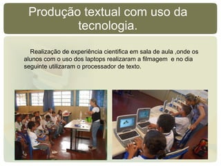 Produção textual com uso da tecnologia. Realização de experiência cientifica em sala de aula ,onde os alunos com o uso dos laptops realizaram a filmagem  e no dia seguinte utilizaram o processador de texto. 