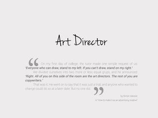 Art Director
On my ﬁrst day of college, the tutor made one simple request of us:
‘Everyone who can draw, stand to my left. If you can’t draw, stand on my right.’
We divided ourselves into two more or less equal grups, and he announced:
‘Right. All of you on this side of the room are the art directors. The rest of you are
copywriters.’
That was it. He went on to say that it was just a trial, and anyone who wanted to
change could do so at a later date. But no one did.
by Simon Veksner
in “How to make it as an advertising creative”

 