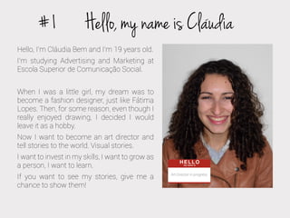 #1

Hello, my name is Claudia

Hello, I’m Cláudia Bem and I’m 19 years old.
I’m studying Advertising and Marketing at
Escola Superior de Comunicação Social.
When I was a little girl, my dream was to
become a fashion designer, just like Fátima
Lopes. Then, for some reason, even though I
really enjoyed drawing, I decided I would
leave it as a hobby.
Now I want to become an art director and
tell stories to the world. Visual stories.
I want to invest in my skills, I want to grow as
a person, I want to learn.
If you want to see my stories, give me a
chance to show them!

Art Director in progress

 