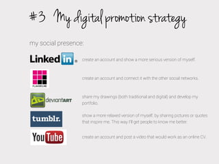 #3 My digital promotion strategy
my social presence:
create an account and show a more serious version of myself.

create an account and connect it with the other social networks.

share my drawings (both traditional and digital) and develop my
portfolio.
show a more relaxed version of myself, by sharing pictures or quotes
that inspire me. This way I’ll get people to know me better.
create an account and post a video that would work as an online CV.

 