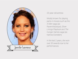 23-year-old actress
Mostly known for playing
parts in movies such as the
X-Men saga (as
Raven/Mystique), Silver
Linings Playbook and The
Hunger Games saga (as
Katniss Everdeen)

Jennifer Lawrence

In the last 2 years, she won
over 30 awards due to her
performances

 
