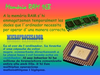 A la memòria RAM s´hi
emmagatzemen temporalment les
dades que l´ordinador necessita
per operar d´una manera correcta.



És el cor de l´ordinador. Es tracta
d´una càpsula de color
negre, connectada directament a
la placa base i col·locada sota un
ventilador. Al seu interior hi ha
milions de transistors comunicats
entre ells amb fils. S´hi fan
múltiples operacions
matemàtiques i lògiques.
 