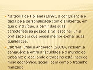  Na teoria de Holland (1997), a congruência é
  dada pela personalidade com o ambiente, em
  que o indivíduo, a partir das suas
  características pessoais, vai escolher uma
  profissão em que possa melhor exaltar suas
  qualidades.
 Cabrera, Vries e Anderson (2008), incluem a
  congruência entre a faculdade e o mundo do
  trabalho: o local onde o trabalho está inserido,
  meio econômico, social, bem como o trabalho
  realizado.
 