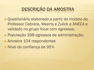 DESCRIÇÃO DA AMOSTRA

 Questionário elaborado a partir do modelo do
  Professor Cabrera, Weerts e Zulick e ANECA e
  validado no grupo focal com egressos;
 População 398 egressos de administração;

 Amostra 104 respondentes

 Nível de confiança de 95%
 