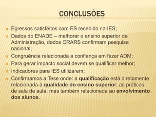 CONCLUSÕES
   Egressos satisfeitos com ES recebido na IES;
   Dados do ENADE – melhorar o ensino superior de
    Administração, dados CRARS confirmam pesquisa
    nacional;
   Congruência relacionada a confiança em fazer ADM;
   Para gerar impacto social devem se qualificar melhor;
   Indicadores para IES utilizarem;
   Confirmamos a Tese onde: a qualificação está diretamente
    relacionada à qualidade do ensino superior, as práticas
    de sala de aula, mas também relacionada ao envolvimento
    dos alunos.
 