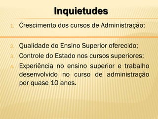 Inquietudes
1.   Crescimento dos cursos de Administração;

2.   Qualidade do Ensino Superior oferecido;
3.   Controle do Estado nos cursos superiores;
4.   Experiência no ensino superior e trabalho
     desenvolvido no curso de administração
     por quase 10 anos.
 