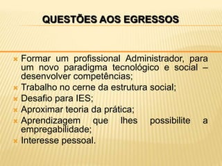 QUESTÕES AOS EGRESSOS


 Formar um profissional Administrador, para
  um novo paradigma tecnológico e social –
  desenvolver competências;
 Trabalho no cerne da estrutura social;
 Desafio para IES;
 Aproximar teoria da prática;
 Aprendizagem     que lhes possibilite a
  empregabilidade;
 Interesse pessoal.
 