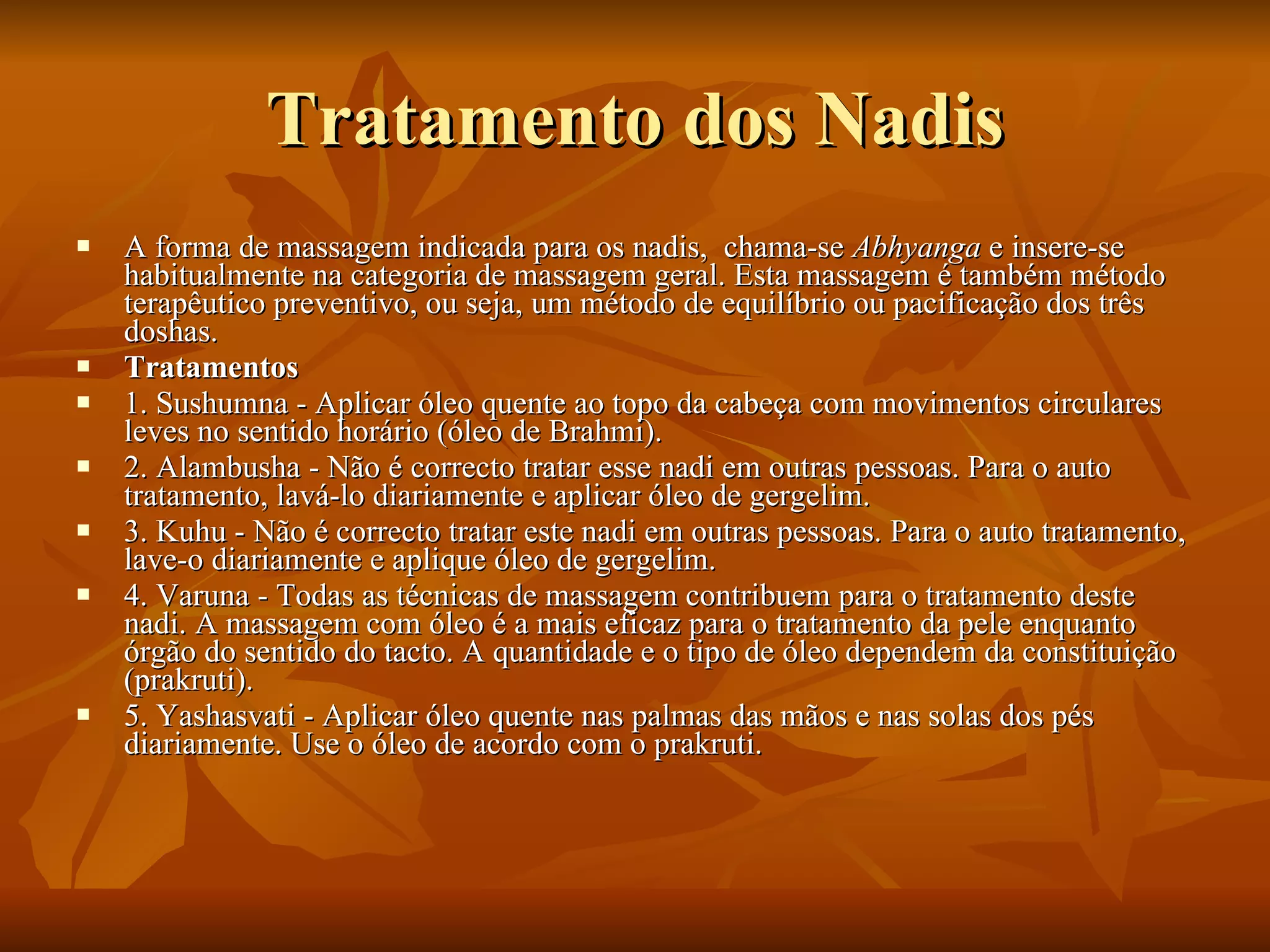 Tratamento dos Nadis A forma de massagem indicada para os nadis,  chama-se  Abhyanga  e insere-se habitualmente na categoria de massagem geral. Esta massagem é também método terapêutico preventivo, ou seja, um método de equilíbrio ou pacificação dos três doshas.  Tratamentos 1. Sushumna - Aplicar óleo quente ao topo da cabeça com movimentos circulares leves no sentido horário (óleo de Brahmi).  2. Alambusha - Não é correcto tratar esse nadi em outras pessoas. Para o auto tratamento, lavá-lo diariamente e aplicar óleo de gergelim.  3. Kuhu - Não é correcto tratar este nadi em outras pessoas. Para o auto tratamento, lave-o diariamente e aplique óleo de gergelim.  4. Varuna - Todas as técnicas de massagem contribuem para o tratamento deste nadi. A massagem com óleo é a mais eficaz para o tratamento da pele enquanto órgão do sentido do tacto. A quantidade e o tipo de óleo dependem da constituição (prakruti).  5. Yashasvati - Aplicar óleo quente nas palmas das mãos e nas solas dos pés diariamente. Use o óleo de acordo com o prakruti.  