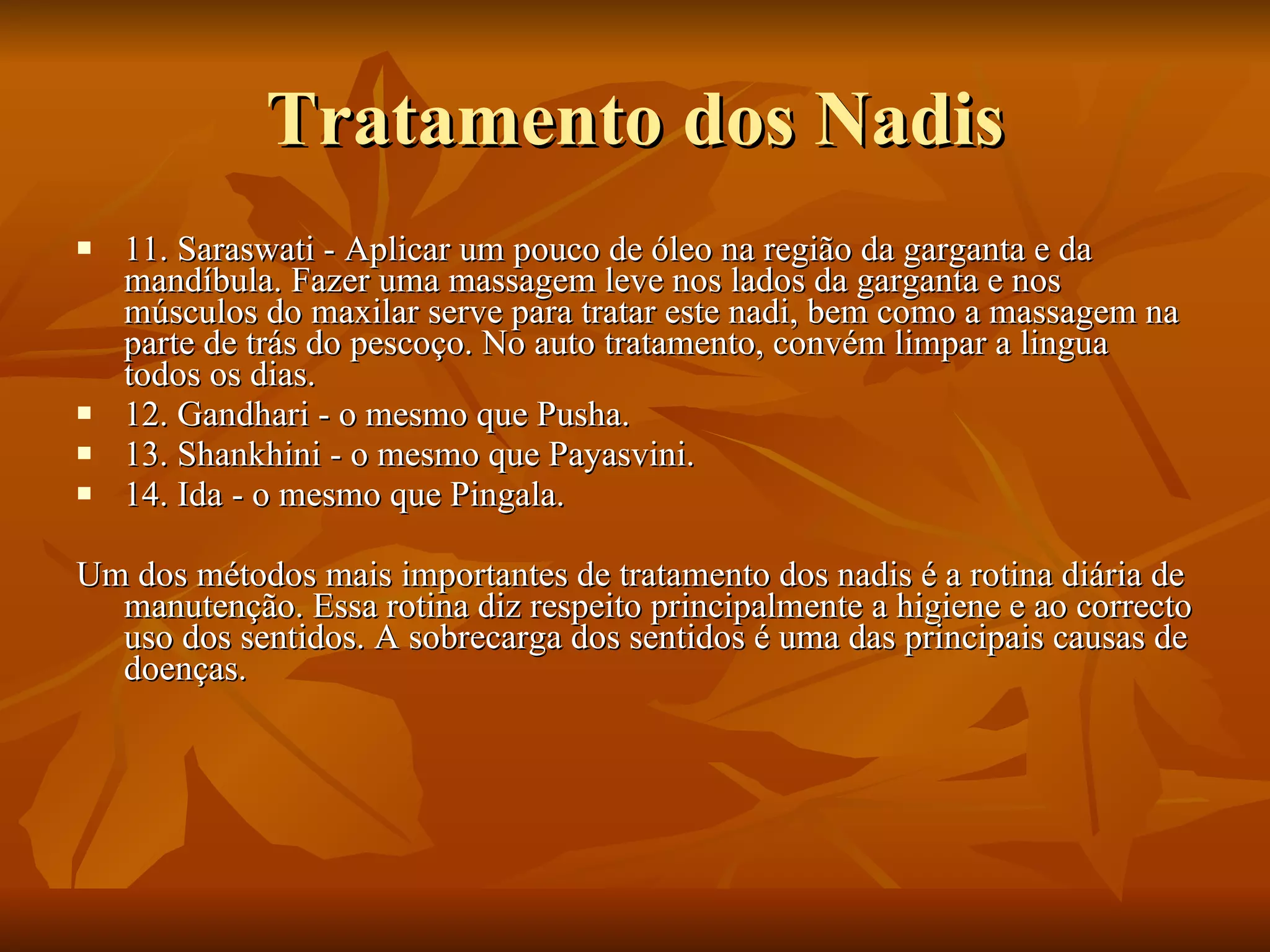Tratamento dos Nadis 11. Saraswati - Aplicar um pouco de óleo na região da garganta e da mandíbula. Fazer uma massagem leve nos lados da garganta e nos músculos do maxilar serve para tratar este nadi, bem como a massagem na parte de trás do pescoço. No auto tratamento, convém limpar a lingua todos os dias.  12. Gandhari - o mesmo que Pusha.  13. Shankhini - o mesmo que Payasvini.  14. Ida - o mesmo que Pingala.  Um dos métodos mais importantes de tratamento dos nadis é a rotina diária de manutenção. Essa rotina diz respeito principalmente a higiene e ao correcto uso dos sentidos. A sobrecarga dos sentidos é uma das principais causas de doenças.  